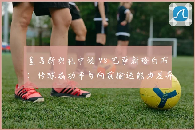 皇马新典礼中场 vs 巴萨新哈白布：传球成功率与向前输送能力差异