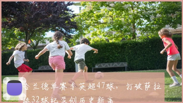 哈兰德单赛季英超47球,打破萨拉赫32球纪录创历史新高