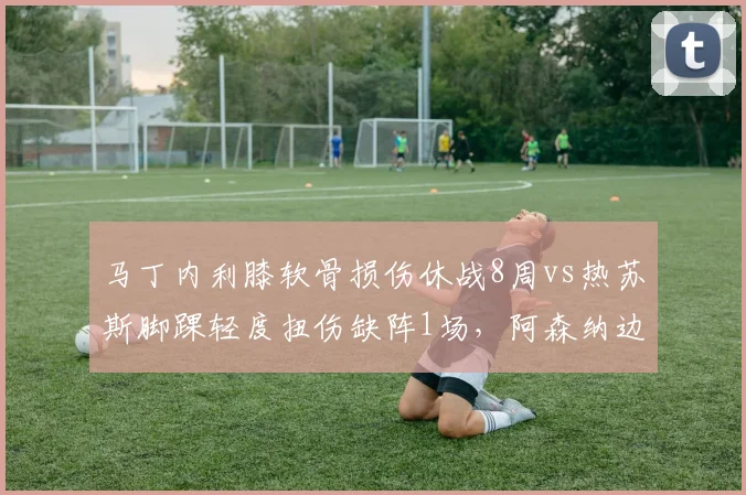 马丁内利膝软骨损伤休战8周vs热苏斯脚踝轻度扭伤缺阵1场,阿森纳边锋伤病负荷管理优劣立现