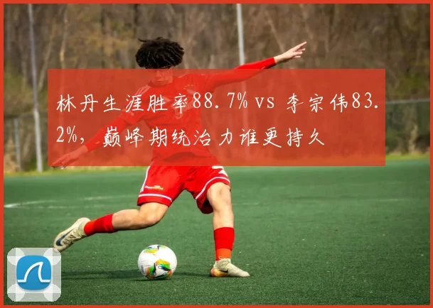 林丹生涯胜率88.7% vs 李宗伟83.2%，巅峰期统治力谁更持久