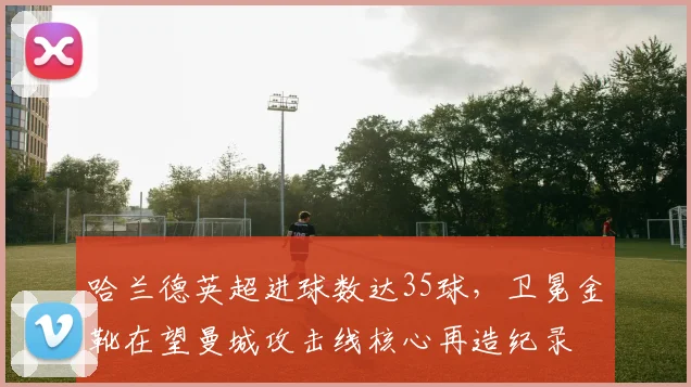 哈兰德英超进球数达35球,卫冕金靴在望曼城攻击线核心再造纪录