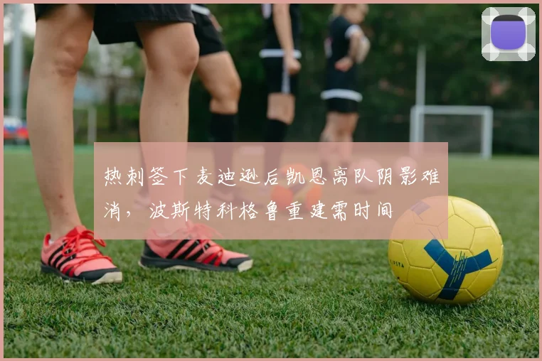 热刺签下麦迪逊后凯恩离队阴影难消，波斯特科格鲁重建需时间