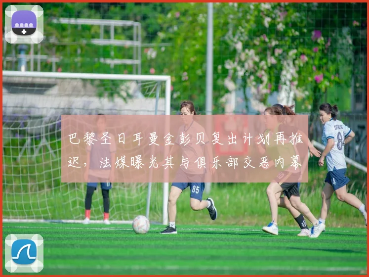 巴黎圣日耳曼金彭贝复出计划再推迟，法媒曝光其与俱乐部交恶内幕