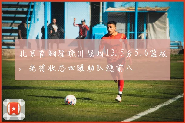 北京首钢翟晓川场均13.5分5.6篮板，老将状态回暖助队稳前八
